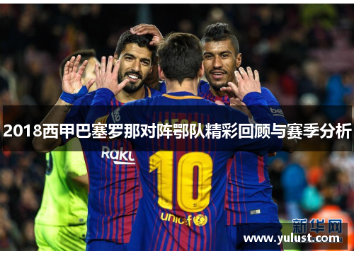 2018西甲巴塞罗那对阵鄂队精彩回顾与赛季分析