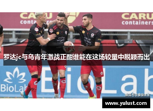 罗达jc与乌青年激战正酣谁能在这场较量中脱颖而出