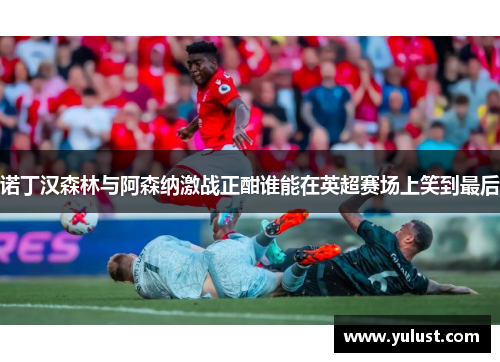 诺丁汉森林与阿森纳激战正酣谁能在英超赛场上笑到最后