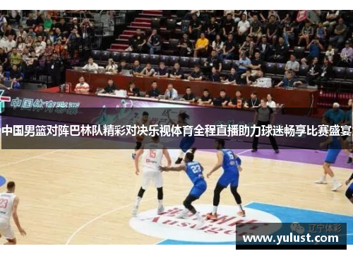 中国男篮对阵巴林队精彩对决乐视体育全程直播助力球迷畅享比赛盛宴